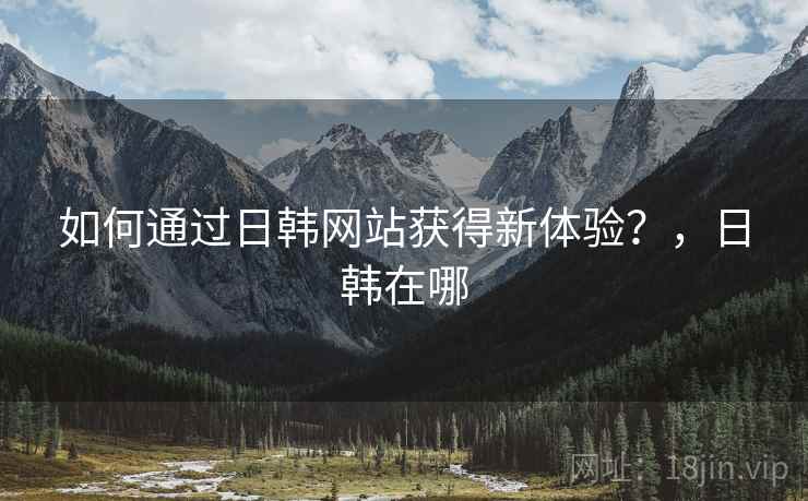 如何通过日韩网站获得新体验？，日韩在哪