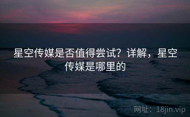 星空传媒是否值得尝试？详解，星空传媒是哪里的