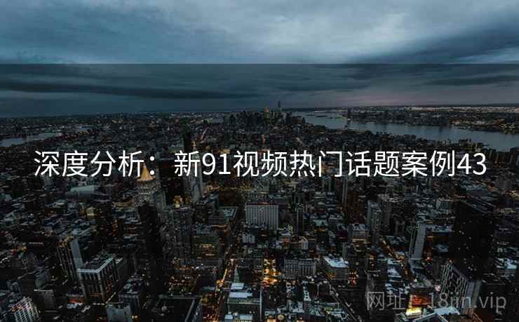 深度分析：新91视频热门话题案例43
