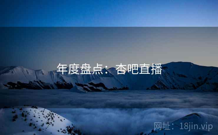 年度盘点:杏吧直播 年度盘点:杏吧直播