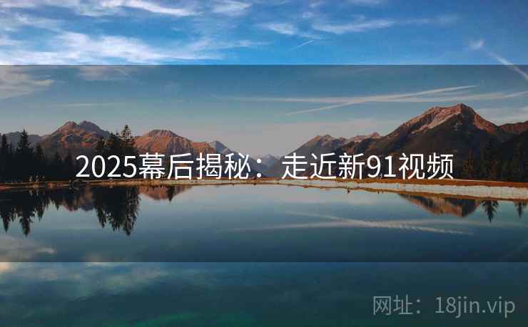 2025幕后揭秘：走近新91视频