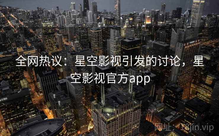 全网热议：星空影视引发的讨论，星空影视官方app