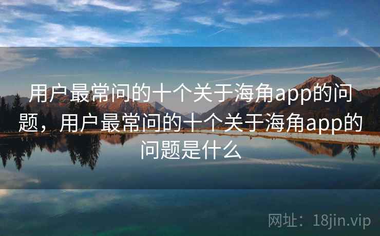 用户最常问的十个关于海角app的问题，用户最常问的十个关于海角app的问题是什么