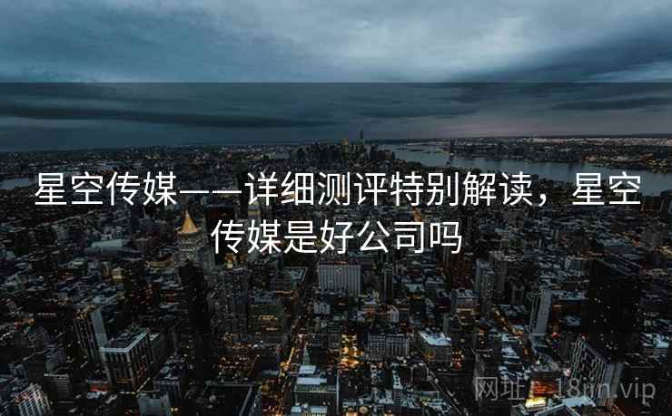 星空传媒——详细测评特别解读，星空传媒是好公司吗
