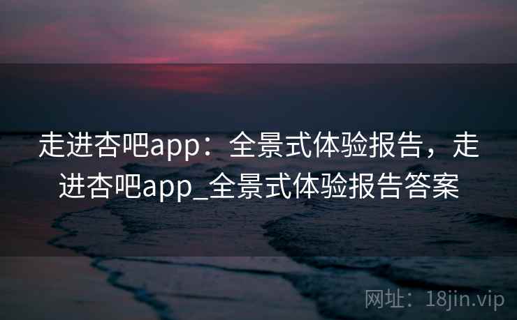 走进杏吧app：全景式体验报告，走进杏吧app_全景式体验报告答案